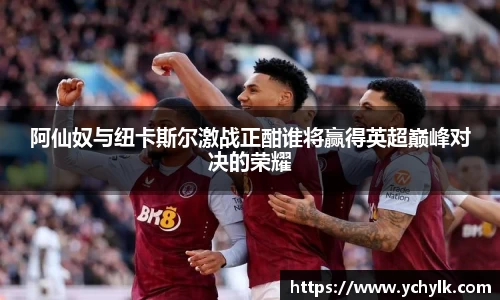 阿仙奴与纽卡斯尔激战正酣谁将赢得英超巅峰对决的荣耀